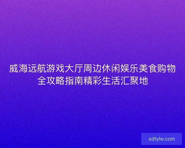 威海远航游戏大厅周边休闲娱乐美食购物全攻略指南精彩生活汇聚地 威海远航游戏大厅周边休闲娱乐美食购物全攻略指南精彩生活汇聚地