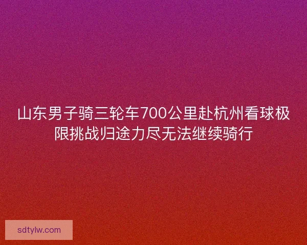 山东男子骑三轮车700公里赴杭州看球极限挑战归途力尽无法继续骑行
