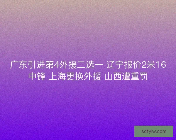 广东引进第4外援二选一 辽宁报价2米16中锋 上海更换外援 山西遭重罚