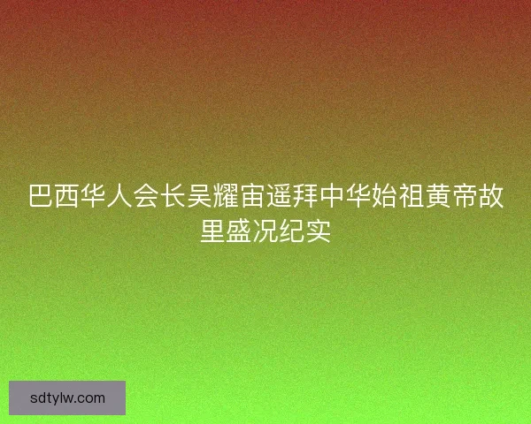 巴西华人会长吴耀宙遥拜中华始祖黄帝故里盛况纪实
