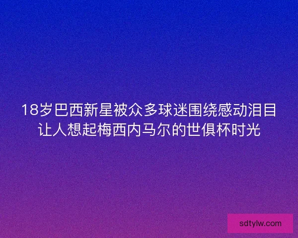 18岁巴西新星被众多球迷围绕感动泪目让人想起梅西内马尔的世俱杯时光