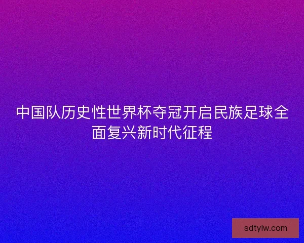 中国队历史性世界杯夺冠开启民族足球全面复兴新时代征程
